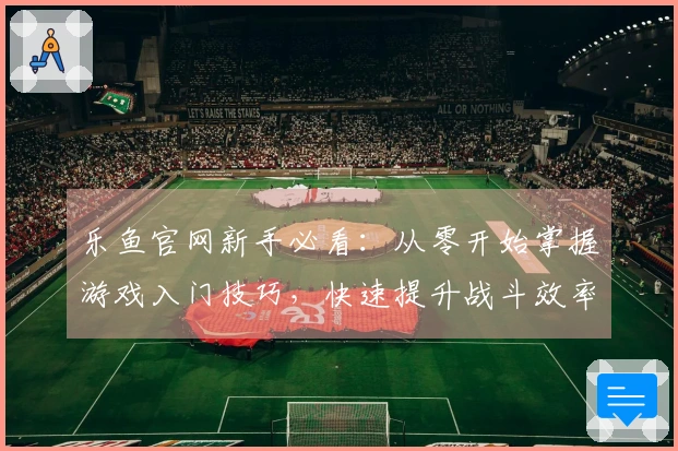 乐鱼官网新手必看：从零开始掌握游戏入门技巧，快速提升战斗效率