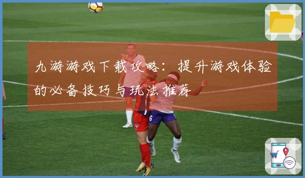 九游游戏下载攻略：提升游戏体验的必备技巧与玩法推荐