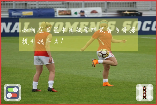 如何在亚星中高效管理装备与资源提升战斗力？