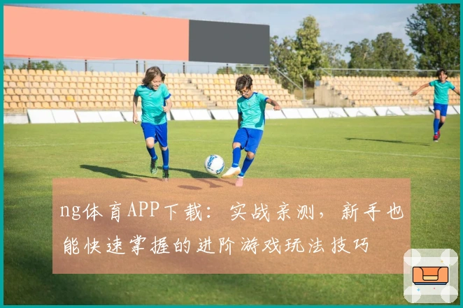 ng体育APP下载：实战亲测，新手也能快速掌握的进阶游戏玩法技巧